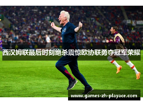 西汉姆联最后时刻绝杀震惊欧协联勇夺冠军荣耀