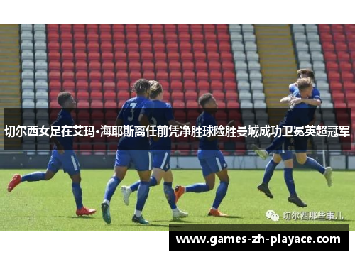 切尔西女足在艾玛·海耶斯离任前凭净胜球险胜曼城成功卫冕英超冠军